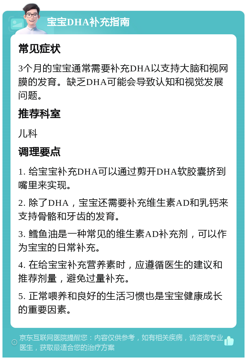 宝宝DHA补充指南 常见症状 3个月的宝宝通常需要补充DHA以支持大脑和视网膜的发育。缺乏DHA可能会导致认知和视觉发展问题。 推荐科室 儿科 调理要点 1. 给宝宝补充DHA可以通过剪开DHA软胶囊挤到嘴里来实现。 2. 除了DHA，宝宝还需要补充维生素AD和乳钙来支持骨骼和牙齿的发育。 3. 鳕鱼油是一种常见的维生素AD补充剂，可以作为宝宝的日常补充。 4. 在给宝宝补充营养素时，应遵循医生的建议和推荐剂量，避免过量补充。 5. 正常喂养和良好的生活习惯也是宝宝健康成长的重要因素。