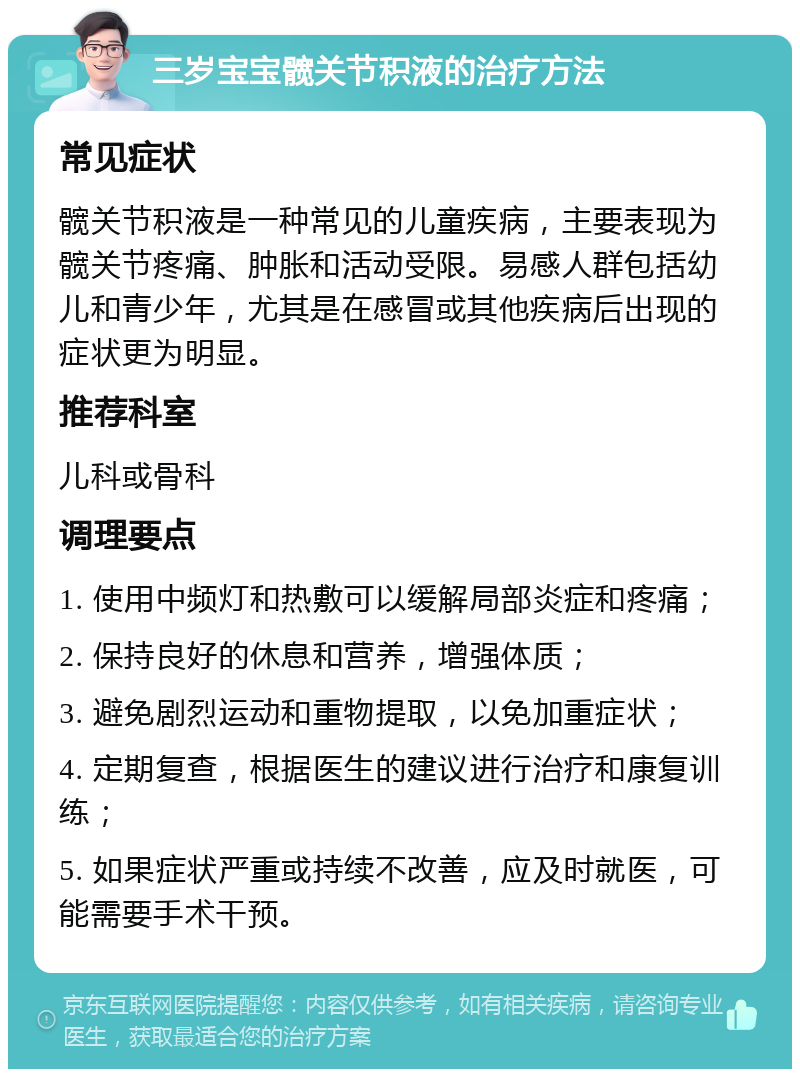 三岁宝宝髋关节积液的治疗方法 常见症状 髋关节积液是一种常见的儿童疾病，主要表现为髋关节疼痛、肿胀和活动受限。易感人群包括幼儿和青少年，尤其是在感冒或其他疾病后出现的症状更为明显。 推荐科室 儿科或骨科 调理要点 1. 使用中频灯和热敷可以缓解局部炎症和疼痛； 2. 保持良好的休息和营养，增强体质； 3. 避免剧烈运动和重物提取，以免加重症状； 4. 定期复查，根据医生的建议进行治疗和康复训练； 5. 如果症状严重或持续不改善，应及时就医，可能需要手术干预。