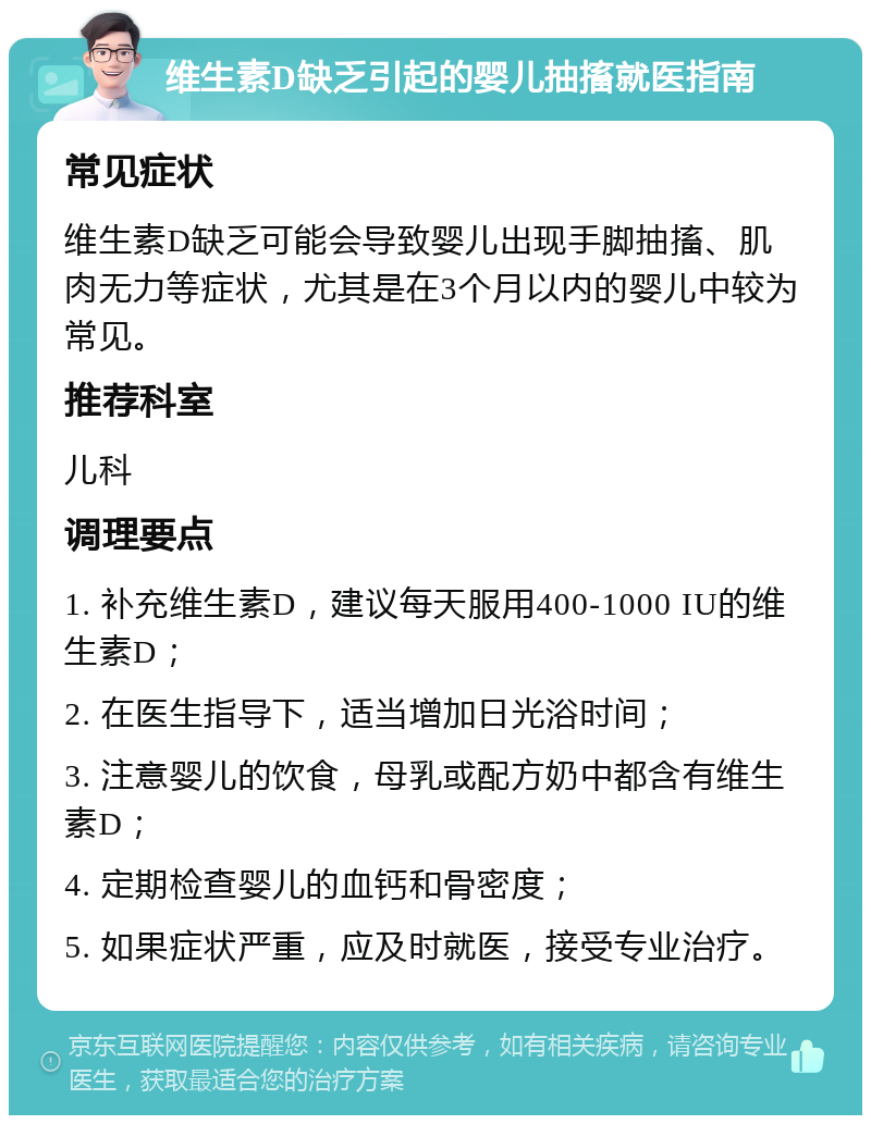 维生素D缺乏引起的婴儿抽搐就医指南 常见症状 维生素D缺乏可能会导致婴儿出现手脚抽搐、肌肉无力等症状，尤其是在3个月以内的婴儿中较为常见。 推荐科室 儿科 调理要点 1. 补充维生素D，建议每天服用400-1000 IU的维生素D； 2. 在医生指导下，适当增加日光浴时间； 3. 注意婴儿的饮食，母乳或配方奶中都含有维生素D； 4. 定期检查婴儿的血钙和骨密度； 5. 如果症状严重，应及时就医，接受专业治疗。