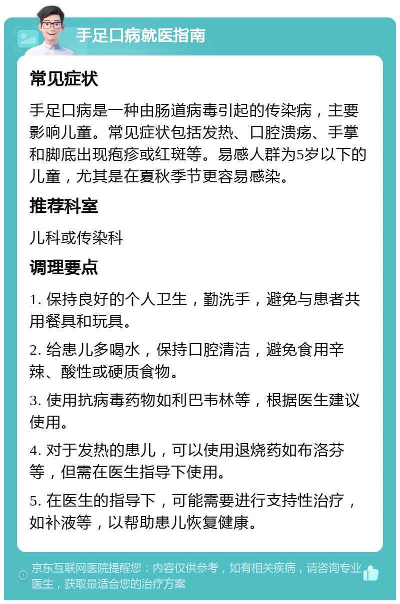 手足口病就医指南 常见症状 手足口病是一种由肠道病毒引起的传染病，主要影响儿童。常见症状包括发热、口腔溃疡、手掌和脚底出现疱疹或红斑等。易感人群为5岁以下的儿童，尤其是在夏秋季节更容易感染。 推荐科室 儿科或传染科 调理要点 1. 保持良好的个人卫生，勤洗手，避免与患者共用餐具和玩具。 2. 给患儿多喝水，保持口腔清洁，避免食用辛辣、酸性或硬质食物。 3. 使用抗病毒药物如利巴韦林等，根据医生建议使用。 4. 对于发热的患儿，可以使用退烧药如布洛芬等，但需在医生指导下使用。 5. 在医生的指导下，可能需要进行支持性治疗，如补液等，以帮助患儿恢复健康。