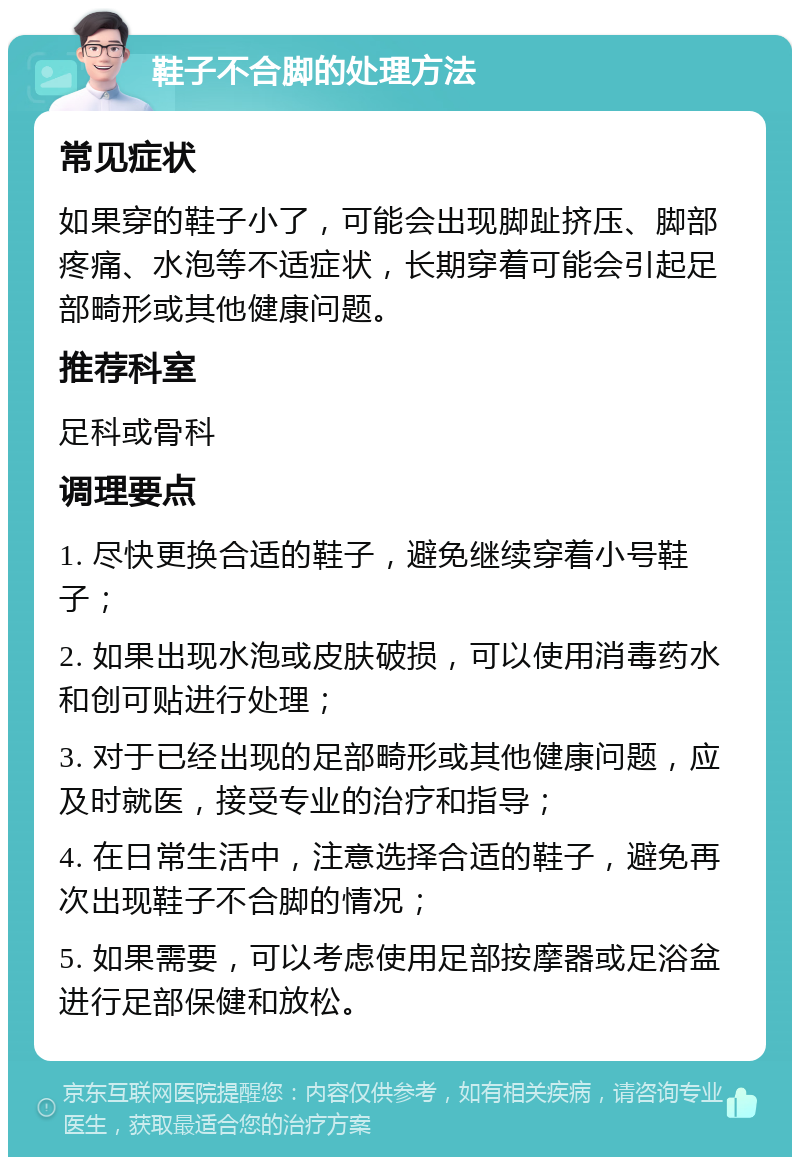 鞋子不合脚的处理方法 常见症状 如果穿的鞋子小了，可能会出现脚趾挤压、脚部疼痛、水泡等不适症状，长期穿着可能会引起足部畸形或其他健康问题。 推荐科室 足科或骨科 调理要点 1. 尽快更换合适的鞋子，避免继续穿着小号鞋子； 2. 如果出现水泡或皮肤破损，可以使用消毒药水和创可贴进行处理； 3. 对于已经出现的足部畸形或其他健康问题，应及时就医，接受专业的治疗和指导； 4. 在日常生活中，注意选择合适的鞋子，避免再次出现鞋子不合脚的情况； 5. 如果需要，可以考虑使用足部按摩器或足浴盆进行足部保健和放松。