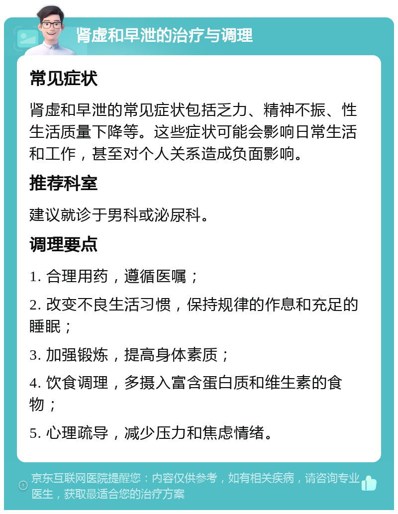 肾虚和早泄的治疗与调理 常见症状 肾虚和早泄的常见症状包括乏力、精神不振、性生活质量下降等。这些症状可能会影响日常生活和工作，甚至对个人关系造成负面影响。 推荐科室 建议就诊于男科或泌尿科。 调理要点 1. 合理用药，遵循医嘱； 2. 改变不良生活习惯，保持规律的作息和充足的睡眠； 3. 加强锻炼，提高身体素质； 4. 饮食调理，多摄入富含蛋白质和维生素的食物； 5. 心理疏导，减少压力和焦虑情绪。