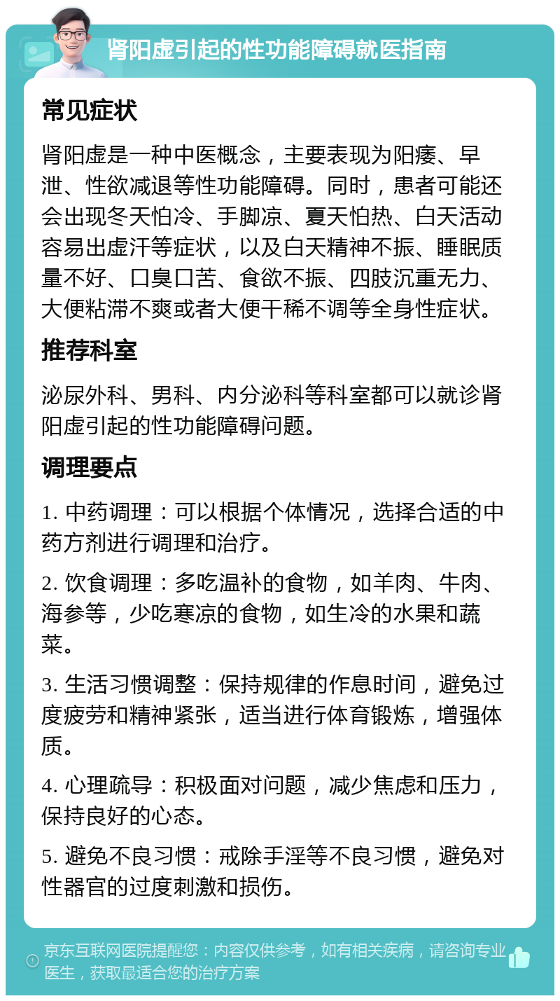 肾阳虚引起的性功能障碍就医指南 常见症状 肾阳虚是一种中医概念，主要表现为阳痿、早泄、性欲减退等性功能障碍。同时，患者可能还会出现冬天怕冷、手脚凉、夏天怕热、白天活动容易出虚汗等症状，以及白天精神不振、睡眠质量不好、口臭口苦、食欲不振、四肢沉重无力、大便粘滞不爽或者大便干稀不调等全身性症状。 推荐科室 泌尿外科、男科、内分泌科等科室都可以就诊肾阳虚引起的性功能障碍问题。 调理要点 1. 中药调理：可以根据个体情况，选择合适的中药方剂进行调理和治疗。 2. 饮食调理：多吃温补的食物，如羊肉、牛肉、海参等，少吃寒凉的食物，如生冷的水果和蔬菜。 3. 生活习惯调整：保持规律的作息时间，避免过度疲劳和精神紧张，适当进行体育锻炼，增强体质。 4. 心理疏导：积极面对问题，减少焦虑和压力，保持良好的心态。 5. 避免不良习惯：戒除手淫等不良习惯，避免对性器官的过度刺激和损伤。