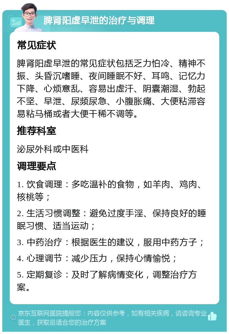 脾肾阳虚早泄的治疗与调理 常见症状 脾肾阳虚早泄的常见症状包括乏力怕冷、精神不振、头昏沉嗜睡、夜间睡眠不好、耳鸣、记忆力下降、心烦意乱、容易出虚汗、阴囊潮湿、勃起不坚、早泄、尿频尿急、小腹胀痛、大便粘滞容易粘马桶或者大便干稀不调等。 推荐科室 泌尿外科或中医科 调理要点 1. 饮食调理：多吃温补的食物，如羊肉、鸡肉、核桃等； 2. 生活习惯调整：避免过度手淫、保持良好的睡眠习惯、适当运动； 3. 中药治疗：根据医生的建议，服用中药方子； 4. 心理调节：减少压力，保持心情愉悦； 5. 定期复诊：及时了解病情变化，调整治疗方案。