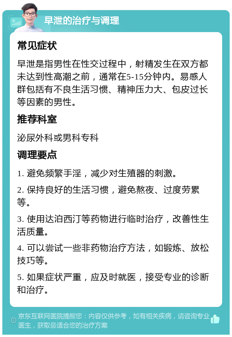 早泄的治疗与调理 常见症状 早泄是指男性在性交过程中，射精发生在双方都未达到性高潮之前，通常在5-15分钟内。易感人群包括有不良生活习惯、精神压力大、包皮过长等因素的男性。 推荐科室 泌尿外科或男科专科 调理要点 1. 避免频繁手淫，减少对生殖器的刺激。 2. 保持良好的生活习惯，避免熬夜、过度劳累等。 3. 使用达泊西汀等药物进行临时治疗，改善性生活质量。 4. 可以尝试一些非药物治疗方法，如锻炼、放松技巧等。 5. 如果症状严重，应及时就医，接受专业的诊断和治疗。