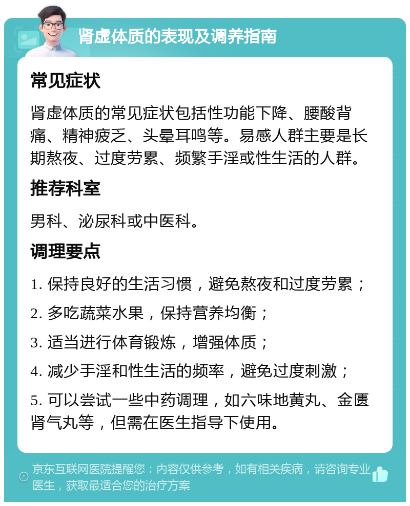 肾虚体质的表现及调养指南 常见症状 肾虚体质的常见症状包括性功能下降、腰酸背痛、精神疲乏、头晕耳鸣等。易感人群主要是长期熬夜、过度劳累、频繁手淫或性生活的人群。 推荐科室 男科、泌尿科或中医科。 调理要点 1. 保持良好的生活习惯，避免熬夜和过度劳累； 2. 多吃蔬菜水果，保持营养均衡； 3. 适当进行体育锻炼，增强体质； 4. 减少手淫和性生活的频率，避免过度刺激； 5. 可以尝试一些中药调理，如六味地黄丸、金匮肾气丸等，但需在医生指导下使用。