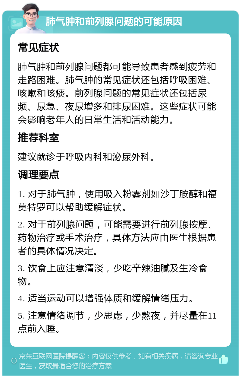 肺气肿和前列腺问题的可能原因 常见症状 肺气肿和前列腺问题都可能导致患者感到疲劳和走路困难。肺气肿的常见症状还包括呼吸困难、咳嗽和咳痰。前列腺问题的常见症状还包括尿频、尿急、夜尿增多和排尿困难。这些症状可能会影响老年人的日常生活和活动能力。 推荐科室 建议就诊于呼吸内科和泌尿外科。 调理要点 1. 对于肺气肿，使用吸入粉雾剂如沙丁胺醇和福莫特罗可以帮助缓解症状。 2. 对于前列腺问题，可能需要进行前列腺按摩、药物治疗或手术治疗，具体方法应由医生根据患者的具体情况决定。 3. 饮食上应注意清淡，少吃辛辣油腻及生冷食物。 4. 适当运动可以增强体质和缓解情绪压力。 5. 注意情绪调节，少思虑，少熬夜，并尽量在11点前入睡。