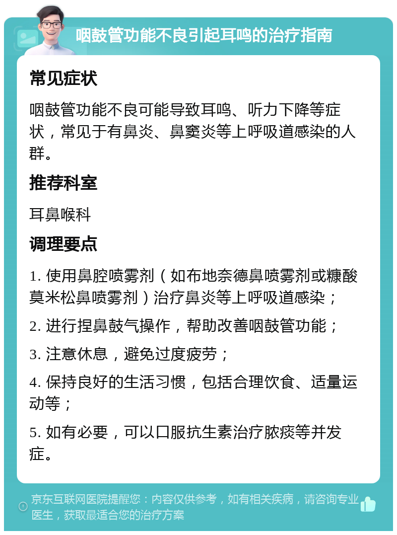 咽鼓管功能不良引起耳鸣的治疗指南 常见症状 咽鼓管功能不良可能导致耳鸣、听力下降等症状，常见于有鼻炎、鼻窦炎等上呼吸道感染的人群。 推荐科室 耳鼻喉科 调理要点 1. 使用鼻腔喷雾剂（如布地奈德鼻喷雾剂或糠酸莫米松鼻喷雾剂）治疗鼻炎等上呼吸道感染； 2. 进行捏鼻鼓气操作，帮助改善咽鼓管功能； 3. 注意休息，避免过度疲劳； 4. 保持良好的生活习惯，包括合理饮食、适量运动等； 5. 如有必要，可以口服抗生素治疗脓痰等并发症。