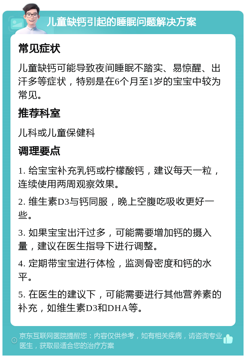 儿童缺钙引起的睡眠问题解决方案 常见症状 儿童缺钙可能导致夜间睡眠不踏实、易惊醒、出汗多等症状，特别是在6个月至1岁的宝宝中较为常见。 推荐科室 儿科或儿童保健科 调理要点 1. 给宝宝补充乳钙或柠檬酸钙，建议每天一粒，连续使用两周观察效果。 2. 维生素D3与钙同服，晚上空腹吃吸收更好一些。 3. 如果宝宝出汗过多，可能需要增加钙的摄入量，建议在医生指导下进行调整。 4. 定期带宝宝进行体检，监测骨密度和钙的水平。 5. 在医生的建议下，可能需要进行其他营养素的补充，如维生素D3和DHA等。