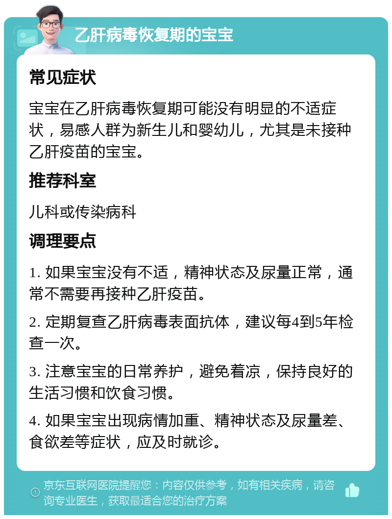 乙肝病毒恢复期的宝宝 常见症状 宝宝在乙肝病毒恢复期可能没有明显的不适症状，易感人群为新生儿和婴幼儿，尤其是未接种乙肝疫苗的宝宝。 推荐科室 儿科或传染病科 调理要点 1. 如果宝宝没有不适，精神状态及尿量正常，通常不需要再接种乙肝疫苗。 2. 定期复查乙肝病毒表面抗体，建议每4到5年检查一次。 3. 注意宝宝的日常养护，避免着凉，保持良好的生活习惯和饮食习惯。 4. 如果宝宝出现病情加重、精神状态及尿量差、食欲差等症状，应及时就诊。