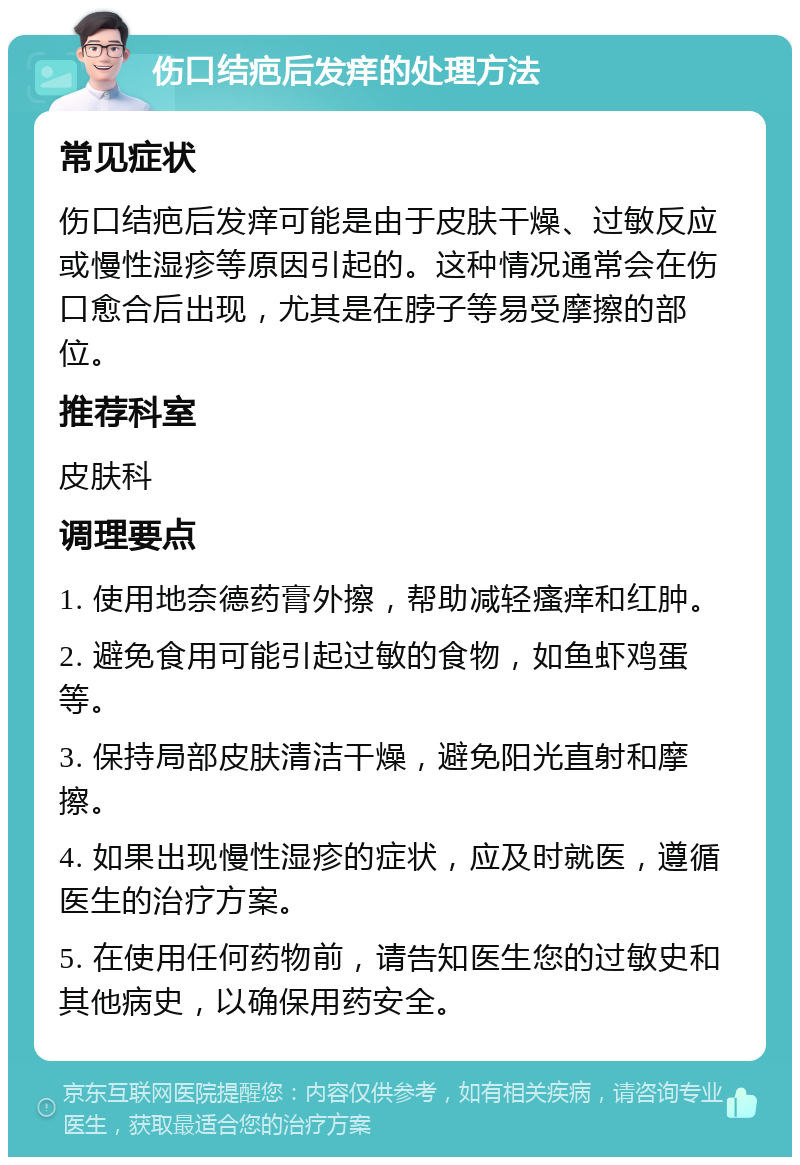 伤口结疤后发痒的处理方法 常见症状 伤口结疤后发痒可能是由于皮肤干燥、过敏反应或慢性湿疹等原因引起的。这种情况通常会在伤口愈合后出现，尤其是在脖子等易受摩擦的部位。 推荐科室 皮肤科 调理要点 1. 使用地奈德药膏外擦，帮助减轻瘙痒和红肿。 2. 避免食用可能引起过敏的食物，如鱼虾鸡蛋等。 3. 保持局部皮肤清洁干燥，避免阳光直射和摩擦。 4. 如果出现慢性湿疹的症状，应及时就医，遵循医生的治疗方案。 5. 在使用任何药物前，请告知医生您的过敏史和其他病史，以确保用药安全。