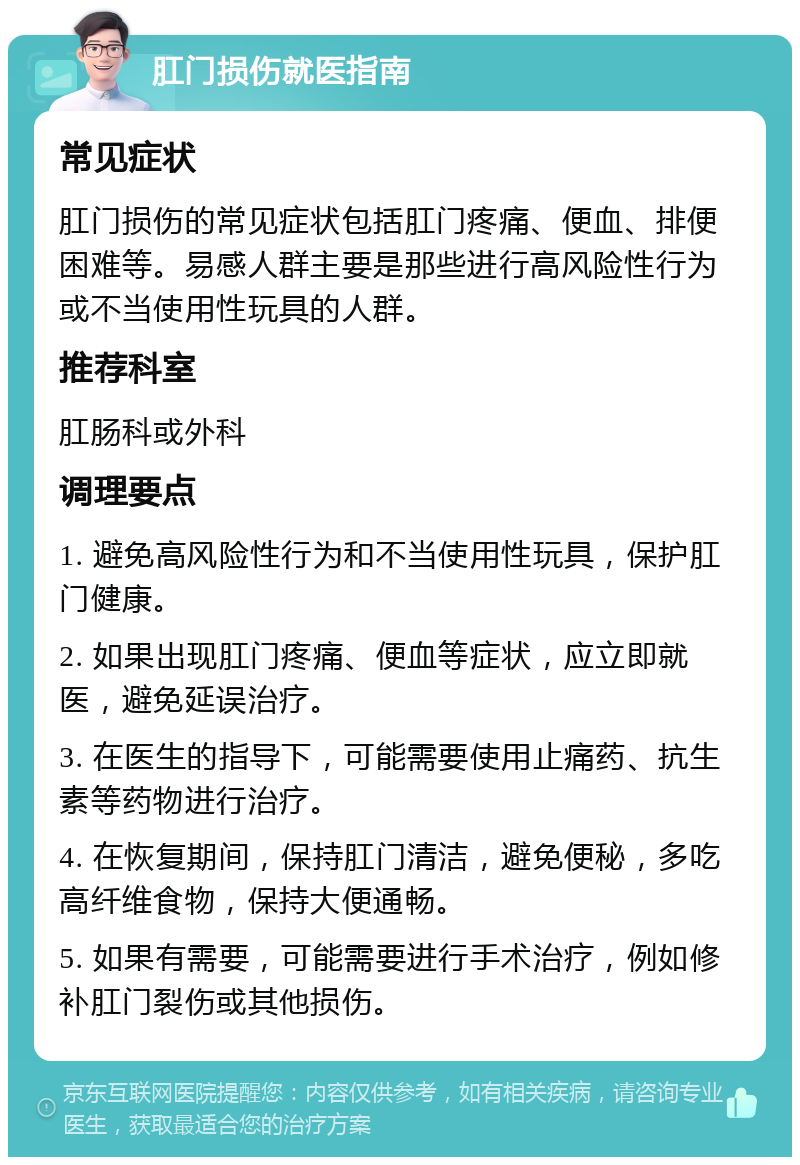 肛门损伤就医指南 常见症状 肛门损伤的常见症状包括肛门疼痛、便血、排便困难等。易感人群主要是那些进行高风险性行为或不当使用性玩具的人群。 推荐科室 肛肠科或外科 调理要点 1. 避免高风险性行为和不当使用性玩具，保护肛门健康。 2. 如果出现肛门疼痛、便血等症状，应立即就医，避免延误治疗。 3. 在医生的指导下，可能需要使用止痛药、抗生素等药物进行治疗。 4. 在恢复期间，保持肛门清洁，避免便秘，多吃高纤维食物，保持大便通畅。 5. 如果有需要，可能需要进行手术治疗，例如修补肛门裂伤或其他损伤。