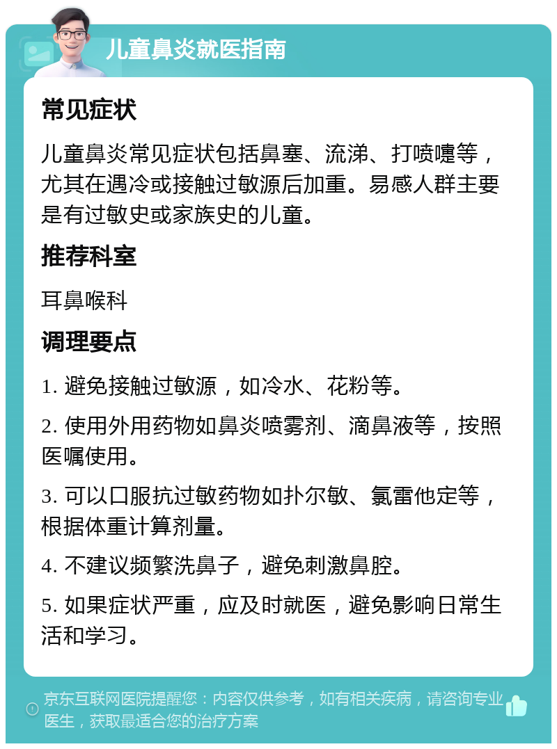 儿童鼻炎就医指南 常见症状 儿童鼻炎常见症状包括鼻塞、流涕、打喷嚏等，尤其在遇冷或接触过敏源后加重。易感人群主要是有过敏史或家族史的儿童。 推荐科室 耳鼻喉科 调理要点 1. 避免接触过敏源，如冷水、花粉等。 2. 使用外用药物如鼻炎喷雾剂、滴鼻液等，按照医嘱使用。 3. 可以口服抗过敏药物如扑尔敏、氯雷他定等，根据体重计算剂量。 4. 不建议频繁洗鼻子，避免刺激鼻腔。 5. 如果症状严重，应及时就医，避免影响日常生活和学习。