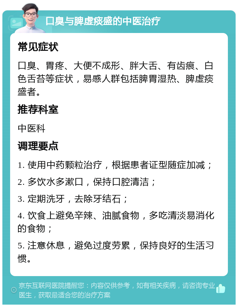 口臭与脾虚痰盛的中医治疗 常见症状 口臭、胃疼、大便不成形、胖大舌、有齿痕、白色舌苔等症状，易感人群包括脾胃湿热、脾虚痰盛者。 推荐科室 中医科 调理要点 1. 使用中药颗粒治疗，根据患者证型随症加减； 2. 多饮水多漱口，保持口腔清洁； 3. 定期洗牙，去除牙结石； 4. 饮食上避免辛辣、油腻食物，多吃清淡易消化的食物； 5. 注意休息，避免过度劳累，保持良好的生活习惯。