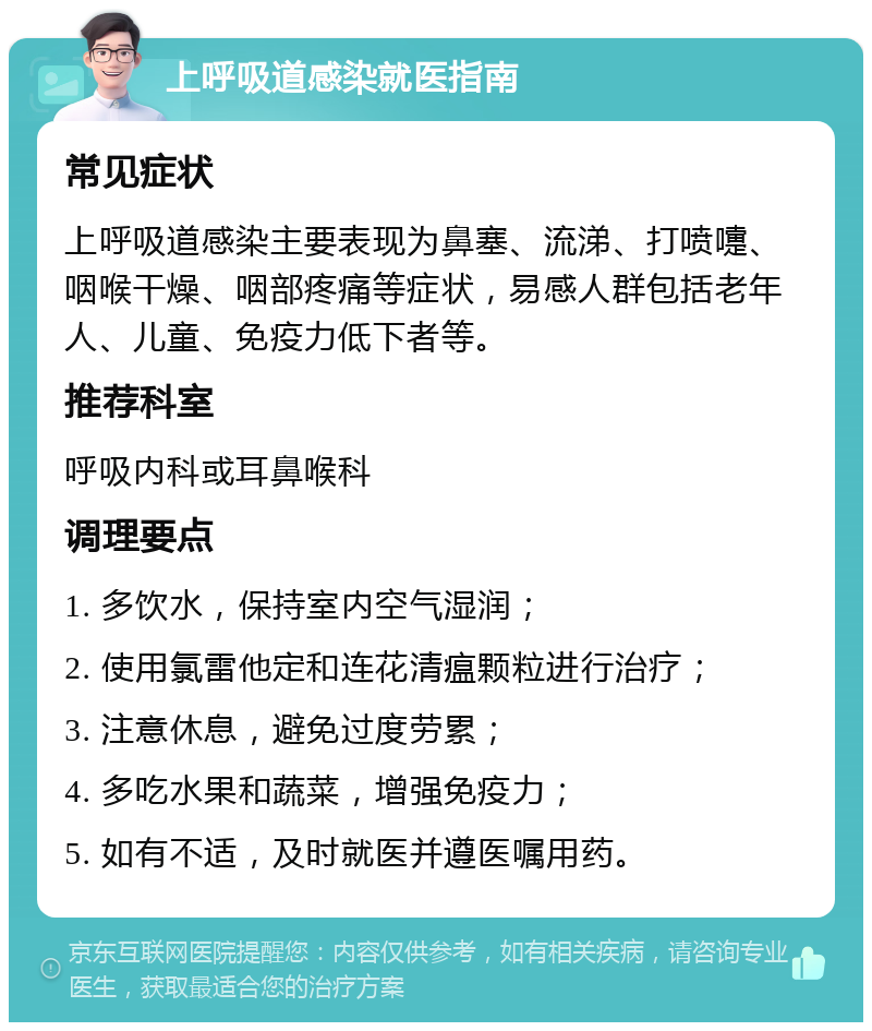 上呼吸道感染就医指南 常见症状 上呼吸道感染主要表现为鼻塞、流涕、打喷嚏、咽喉干燥、咽部疼痛等症状，易感人群包括老年人、儿童、免疫力低下者等。 推荐科室 呼吸内科或耳鼻喉科 调理要点 1. 多饮水，保持室内空气湿润； 2. 使用氯雷他定和连花清瘟颗粒进行治疗； 3. 注意休息，避免过度劳累； 4. 多吃水果和蔬菜，增强免疫力； 5. 如有不适，及时就医并遵医嘱用药。