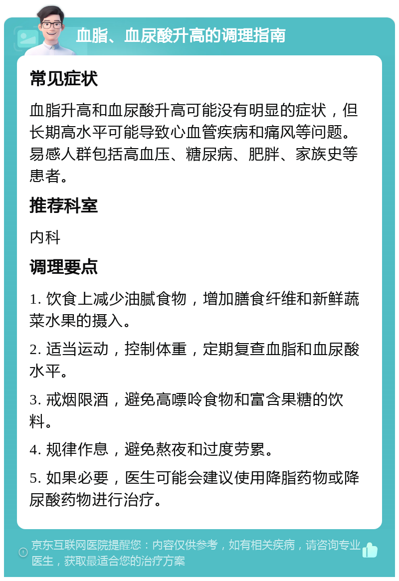 血脂、血尿酸升高的调理指南 常见症状 血脂升高和血尿酸升高可能没有明显的症状，但长期高水平可能导致心血管疾病和痛风等问题。易感人群包括高血压、糖尿病、肥胖、家族史等患者。 推荐科室 内科 调理要点 1. 饮食上减少油腻食物，增加膳食纤维和新鲜蔬菜水果的摄入。 2. 适当运动，控制体重，定期复查血脂和血尿酸水平。 3. 戒烟限酒，避免高嘌呤食物和富含果糖的饮料。 4. 规律作息，避免熬夜和过度劳累。 5. 如果必要，医生可能会建议使用降脂药物或降尿酸药物进行治疗。