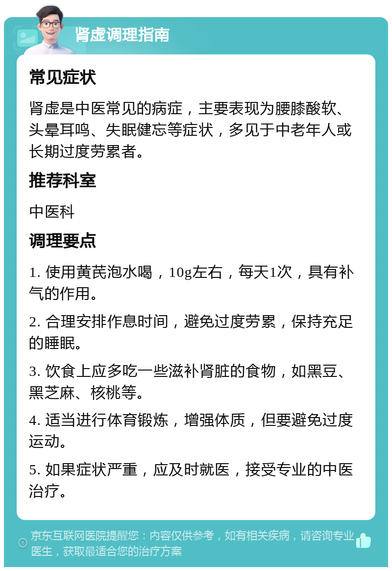 肾虚调理指南 常见症状 肾虚是中医常见的病症，主要表现为腰膝酸软、头晕耳鸣、失眠健忘等症状，多见于中老年人或长期过度劳累者。 推荐科室 中医科 调理要点 1. 使用黄芪泡水喝，10g左右，每天1次，具有补气的作用。 2. 合理安排作息时间，避免过度劳累，保持充足的睡眠。 3. 饮食上应多吃一些滋补肾脏的食物，如黑豆、黑芝麻、核桃等。 4. 适当进行体育锻炼，增强体质，但要避免过度运动。 5. 如果症状严重，应及时就医，接受专业的中医治疗。