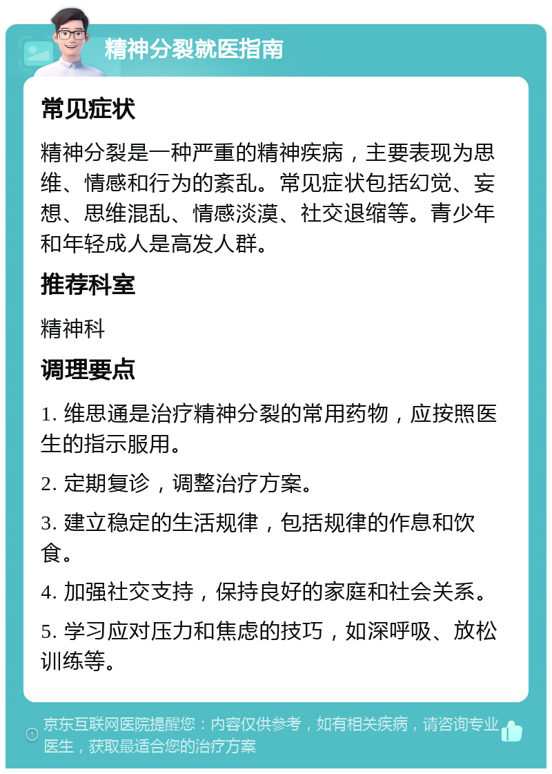 精神分裂就医指南 常见症状 精神分裂是一种严重的精神疾病，主要表现为思维、情感和行为的紊乱。常见症状包括幻觉、妄想、思维混乱、情感淡漠、社交退缩等。青少年和年轻成人是高发人群。 推荐科室 精神科 调理要点 1. 维思通是治疗精神分裂的常用药物，应按照医生的指示服用。 2. 定期复诊，调整治疗方案。 3. 建立稳定的生活规律，包括规律的作息和饮食。 4. 加强社交支持，保持良好的家庭和社会关系。 5. 学习应对压力和焦虑的技巧，如深呼吸、放松训练等。