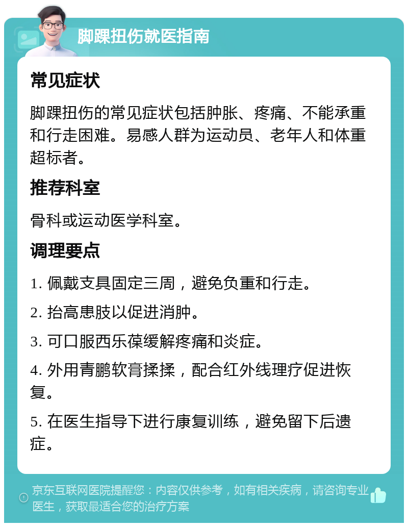 脚踝扭伤就医指南 常见症状 脚踝扭伤的常见症状包括肿胀、疼痛、不能承重和行走困难。易感人群为运动员、老年人和体重超标者。 推荐科室 骨科或运动医学科室。 调理要点 1. 佩戴支具固定三周，避免负重和行走。 2. 抬高患肢以促进消肿。 3. 可口服西乐葆缓解疼痛和炎症。 4. 外用青鹏软膏揉揉，配合红外线理疗促进恢复。 5. 在医生指导下进行康复训练，避免留下后遗症。