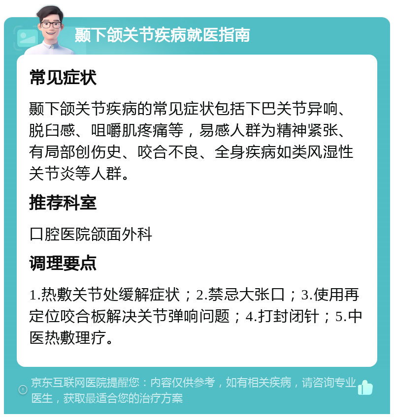 颞下颌关节疾病就医指南 常见症状 颞下颌关节疾病的常见症状包括下巴关节异响、脱臼感、咀嚼肌疼痛等，易感人群为精神紧张、有局部创伤史、咬合不良、全身疾病如类风湿性关节炎等人群。 推荐科室 口腔医院颌面外科 调理要点 1.热敷关节处缓解症状；2.禁忌大张口；3.使用再定位咬合板解决关节弹响问题；4.打封闭针；5.中医热敷理疗。