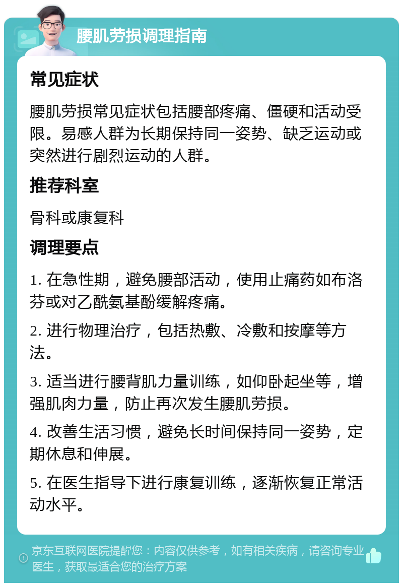 腰肌劳损调理指南 常见症状 腰肌劳损常见症状包括腰部疼痛、僵硬和活动受限。易感人群为长期保持同一姿势、缺乏运动或突然进行剧烈运动的人群。 推荐科室 骨科或康复科 调理要点 1. 在急性期，避免腰部活动，使用止痛药如布洛芬或对乙酰氨基酚缓解疼痛。 2. 进行物理治疗，包括热敷、冷敷和按摩等方法。 3. 适当进行腰背肌力量训练，如仰卧起坐等，增强肌肉力量，防止再次发生腰肌劳损。 4. 改善生活习惯，避免长时间保持同一姿势，定期休息和伸展。 5. 在医生指导下进行康复训练，逐渐恢复正常活动水平。