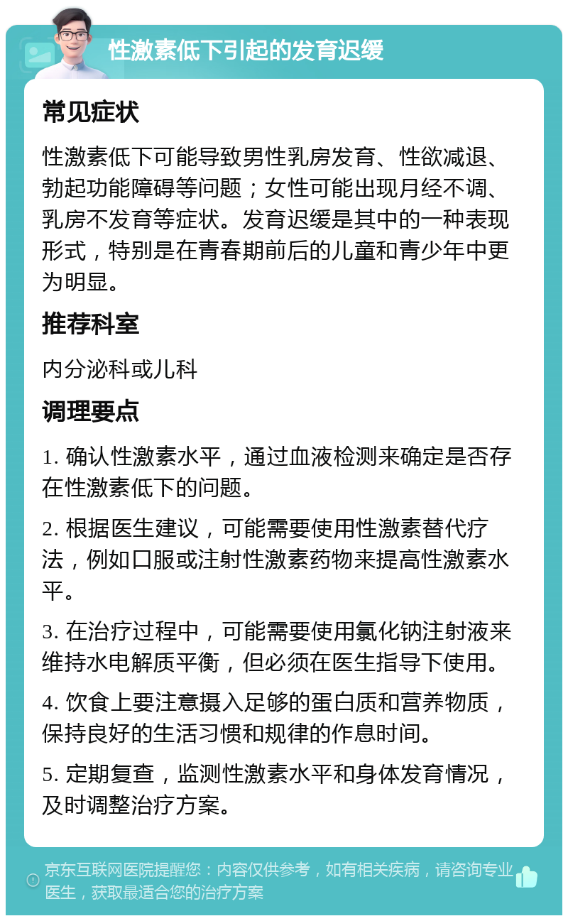 性激素低下引起的发育迟缓 常见症状 性激素低下可能导致男性乳房发育、性欲减退、勃起功能障碍等问题；女性可能出现月经不调、乳房不发育等症状。发育迟缓是其中的一种表现形式，特别是在青春期前后的儿童和青少年中更为明显。 推荐科室 内分泌科或儿科 调理要点 1. 确认性激素水平，通过血液检测来确定是否存在性激素低下的问题。 2. 根据医生建议，可能需要使用性激素替代疗法，例如口服或注射性激素药物来提高性激素水平。 3. 在治疗过程中，可能需要使用氯化钠注射液来维持水电解质平衡，但必须在医生指导下使用。 4. 饮食上要注意摄入足够的蛋白质和营养物质，保持良好的生活习惯和规律的作息时间。 5. 定期复查，监测性激素水平和身体发育情况，及时调整治疗方案。