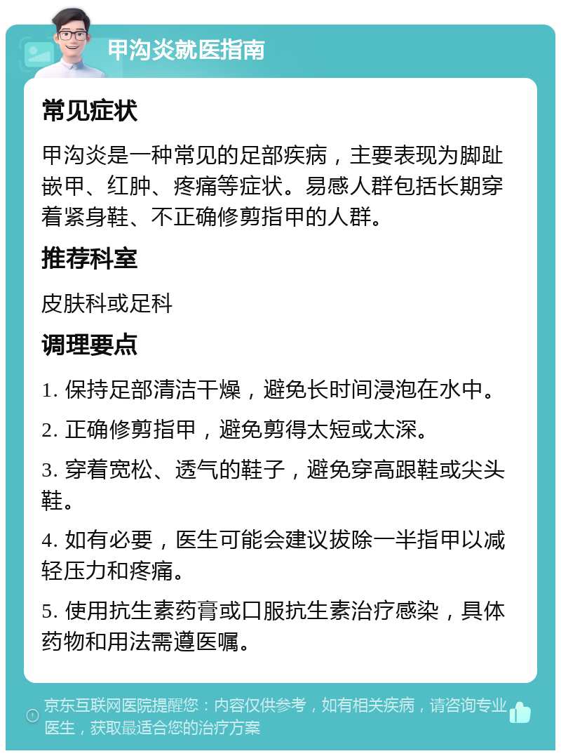 甲沟炎就医指南 常见症状 甲沟炎是一种常见的足部疾病，主要表现为脚趾嵌甲、红肿、疼痛等症状。易感人群包括长期穿着紧身鞋、不正确修剪指甲的人群。 推荐科室 皮肤科或足科 调理要点 1. 保持足部清洁干燥，避免长时间浸泡在水中。 2. 正确修剪指甲，避免剪得太短或太深。 3. 穿着宽松、透气的鞋子，避免穿高跟鞋或尖头鞋。 4. 如有必要，医生可能会建议拔除一半指甲以减轻压力和疼痛。 5. 使用抗生素药膏或口服抗生素治疗感染，具体药物和用法需遵医嘱。