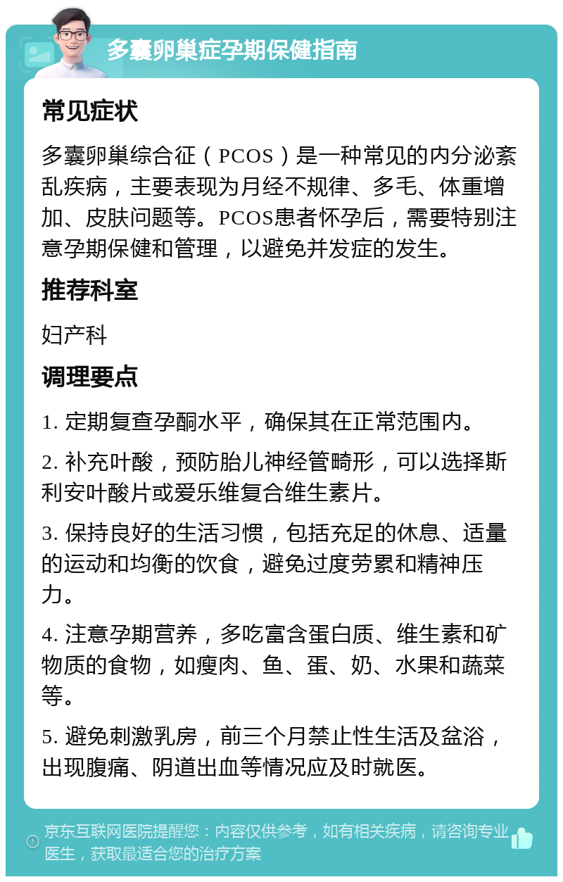 多囊卵巢症孕期保健指南 常见症状 多囊卵巢综合征（PCOS）是一种常见的内分泌紊乱疾病，主要表现为月经不规律、多毛、体重增加、皮肤问题等。PCOS患者怀孕后，需要特别注意孕期保健和管理，以避免并发症的发生。 推荐科室 妇产科 调理要点 1. 定期复查孕酮水平，确保其在正常范围内。 2. 补充叶酸，预防胎儿神经管畸形，可以选择斯利安叶酸片或爱乐维复合维生素片。 3. 保持良好的生活习惯，包括充足的休息、适量的运动和均衡的饮食，避免过度劳累和精神压力。 4. 注意孕期营养，多吃富含蛋白质、维生素和矿物质的食物，如瘦肉、鱼、蛋、奶、水果和蔬菜等。 5. 避免刺激乳房，前三个月禁止性生活及盆浴，出现腹痛、阴道出血等情况应及时就医。