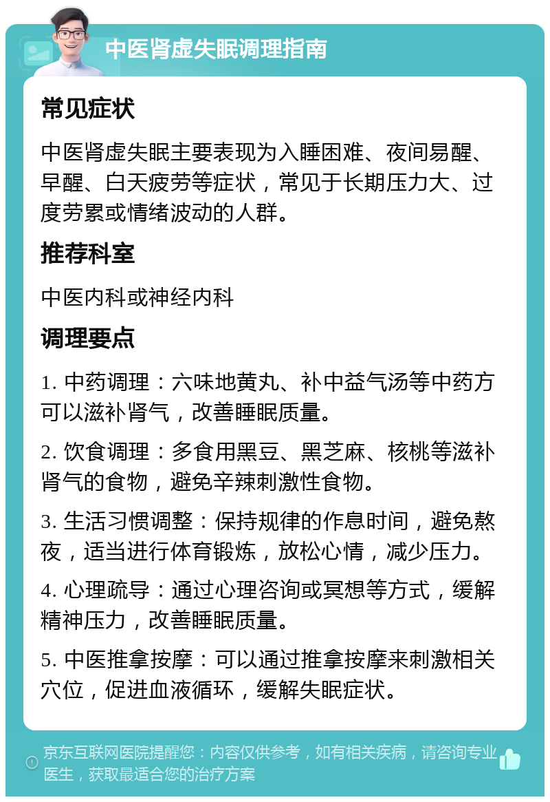 中医肾虚失眠调理指南 常见症状 中医肾虚失眠主要表现为入睡困难、夜间易醒、早醒、白天疲劳等症状，常见于长期压力大、过度劳累或情绪波动的人群。 推荐科室 中医内科或神经内科 调理要点 1. 中药调理：六味地黄丸、补中益气汤等中药方可以滋补肾气，改善睡眠质量。 2. 饮食调理：多食用黑豆、黑芝麻、核桃等滋补肾气的食物，避免辛辣刺激性食物。 3. 生活习惯调整：保持规律的作息时间，避免熬夜，适当进行体育锻炼，放松心情，减少压力。 4. 心理疏导：通过心理咨询或冥想等方式，缓解精神压力，改善睡眠质量。 5. 中医推拿按摩：可以通过推拿按摩来刺激相关穴位，促进血液循环，缓解失眠症状。