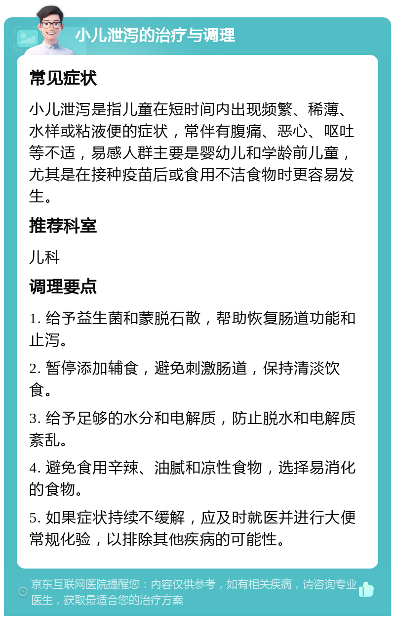 小儿泄泻的治疗与调理 常见症状 小儿泄泻是指儿童在短时间内出现频繁、稀薄、水样或粘液便的症状，常伴有腹痛、恶心、呕吐等不适，易感人群主要是婴幼儿和学龄前儿童，尤其是在接种疫苗后或食用不洁食物时更容易发生。 推荐科室 儿科 调理要点 1. 给予益生菌和蒙脱石散，帮助恢复肠道功能和止泻。 2. 暂停添加辅食，避免刺激肠道，保持清淡饮食。 3. 给予足够的水分和电解质，防止脱水和电解质紊乱。 4. 避免食用辛辣、油腻和凉性食物，选择易消化的食物。 5. 如果症状持续不缓解，应及时就医并进行大便常规化验，以排除其他疾病的可能性。