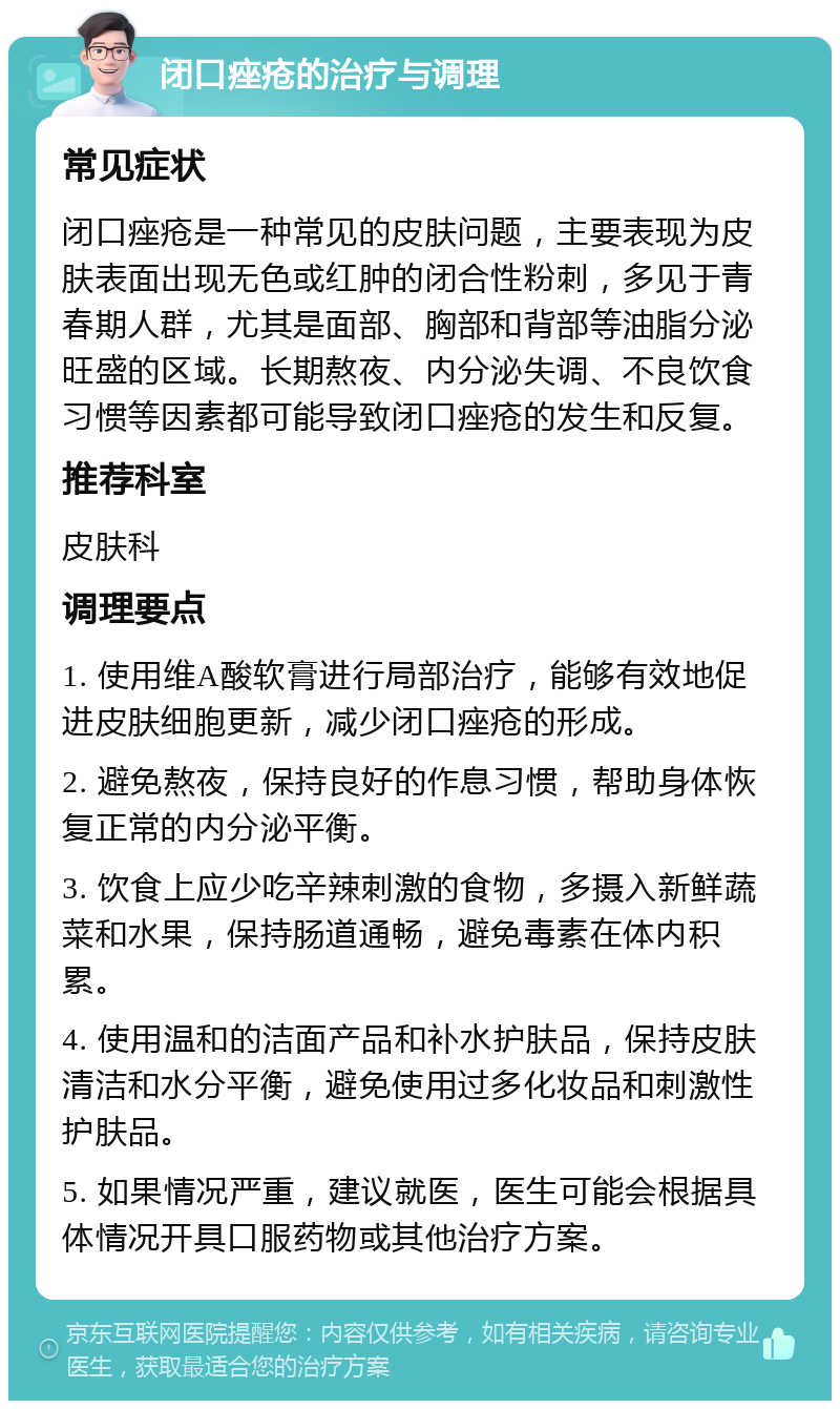 闭口痤疮的治疗与调理 常见症状 闭口痤疮是一种常见的皮肤问题，主要表现为皮肤表面出现无色或红肿的闭合性粉刺，多见于青春期人群，尤其是面部、胸部和背部等油脂分泌旺盛的区域。长期熬夜、内分泌失调、不良饮食习惯等因素都可能导致闭口痤疮的发生和反复。 推荐科室 皮肤科 调理要点 1. 使用维A酸软膏进行局部治疗，能够有效地促进皮肤细胞更新，减少闭口痤疮的形成。 2. 避免熬夜，保持良好的作息习惯，帮助身体恢复正常的内分泌平衡。 3. 饮食上应少吃辛辣刺激的食物，多摄入新鲜蔬菜和水果，保持肠道通畅，避免毒素在体内积累。 4. 使用温和的洁面产品和补水护肤品，保持皮肤清洁和水分平衡，避免使用过多化妆品和刺激性护肤品。 5. 如果情况严重，建议就医，医生可能会根据具体情况开具口服药物或其他治疗方案。