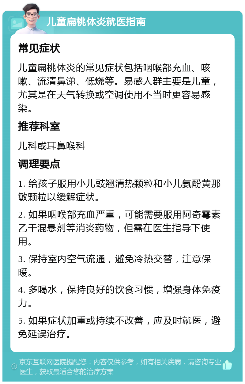 儿童扁桃体炎就医指南 常见症状 儿童扁桃体炎的常见症状包括咽喉部充血、咳嗽、流清鼻涕、低烧等。易感人群主要是儿童，尤其是在天气转换或空调使用不当时更容易感染。 推荐科室 儿科或耳鼻喉科 调理要点 1. 给孩子服用小儿豉翘清热颗粒和小儿氨酚黄那敏颗粒以缓解症状。 2. 如果咽喉部充血严重，可能需要服用阿奇霉素乙干混悬剂等消炎药物，但需在医生指导下使用。 3. 保持室内空气流通，避免冷热交替，注意保暖。 4. 多喝水，保持良好的饮食习惯，增强身体免疫力。 5. 如果症状加重或持续不改善，应及时就医，避免延误治疗。