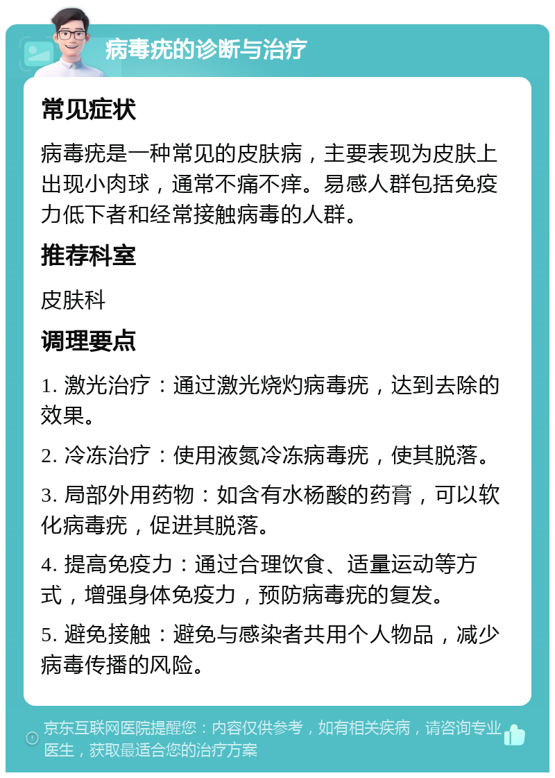 病毒疣的诊断与治疗 常见症状 病毒疣是一种常见的皮肤病，主要表现为皮肤上出现小肉球，通常不痛不痒。易感人群包括免疫力低下者和经常接触病毒的人群。 推荐科室 皮肤科 调理要点 1. 激光治疗：通过激光烧灼病毒疣，达到去除的效果。 2. 冷冻治疗：使用液氮冷冻病毒疣，使其脱落。 3. 局部外用药物：如含有水杨酸的药膏，可以软化病毒疣，促进其脱落。 4. 提高免疫力：通过合理饮食、适量运动等方式，增强身体免疫力，预防病毒疣的复发。 5. 避免接触：避免与感染者共用个人物品，减少病毒传播的风险。