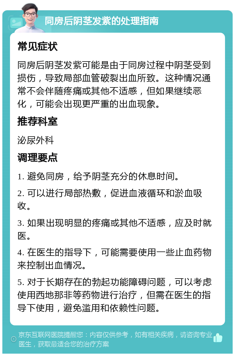 同房后阴茎发紫的处理指南 常见症状 同房后阴茎发紫可能是由于同房过程中阴茎受到损伤，导致局部血管破裂出血所致。这种情况通常不会伴随疼痛或其他不适感，但如果继续恶化，可能会出现更严重的出血现象。 推荐科室 泌尿外科 调理要点 1. 避免同房，给予阴茎充分的休息时间。 2. 可以进行局部热敷，促进血液循环和淤血吸收。 3. 如果出现明显的疼痛或其他不适感，应及时就医。 4. 在医生的指导下，可能需要使用一些止血药物来控制出血情况。 5. 对于长期存在的勃起功能障碍问题，可以考虑使用西地那非等药物进行治疗，但需在医生的指导下使用，避免滥用和依赖性问题。