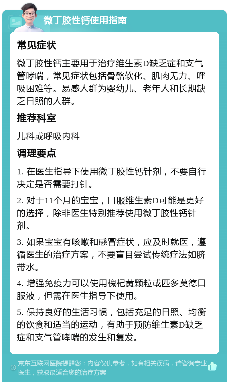 微丁胶性钙使用指南 常见症状 微丁胶性钙主要用于治疗维生素D缺乏症和支气管哮喘，常见症状包括骨骼软化、肌肉无力、呼吸困难等。易感人群为婴幼儿、老年人和长期缺乏日照的人群。 推荐科室 儿科或呼吸内科 调理要点 1. 在医生指导下使用微丁胶性钙针剂，不要自行决定是否需要打针。 2. 对于11个月的宝宝，口服维生素D可能是更好的选择，除非医生特别推荐使用微丁胶性钙针剂。 3. 如果宝宝有咳嗽和感冒症状，应及时就医，遵循医生的治疗方案，不要盲目尝试传统疗法如脐带水。 4. 增强免疫力可以使用槐杞黄颗粒或匹多莫德口服液，但需在医生指导下使用。 5. 保持良好的生活习惯，包括充足的日照、均衡的饮食和适当的运动，有助于预防维生素D缺乏症和支气管哮喘的发生和复发。