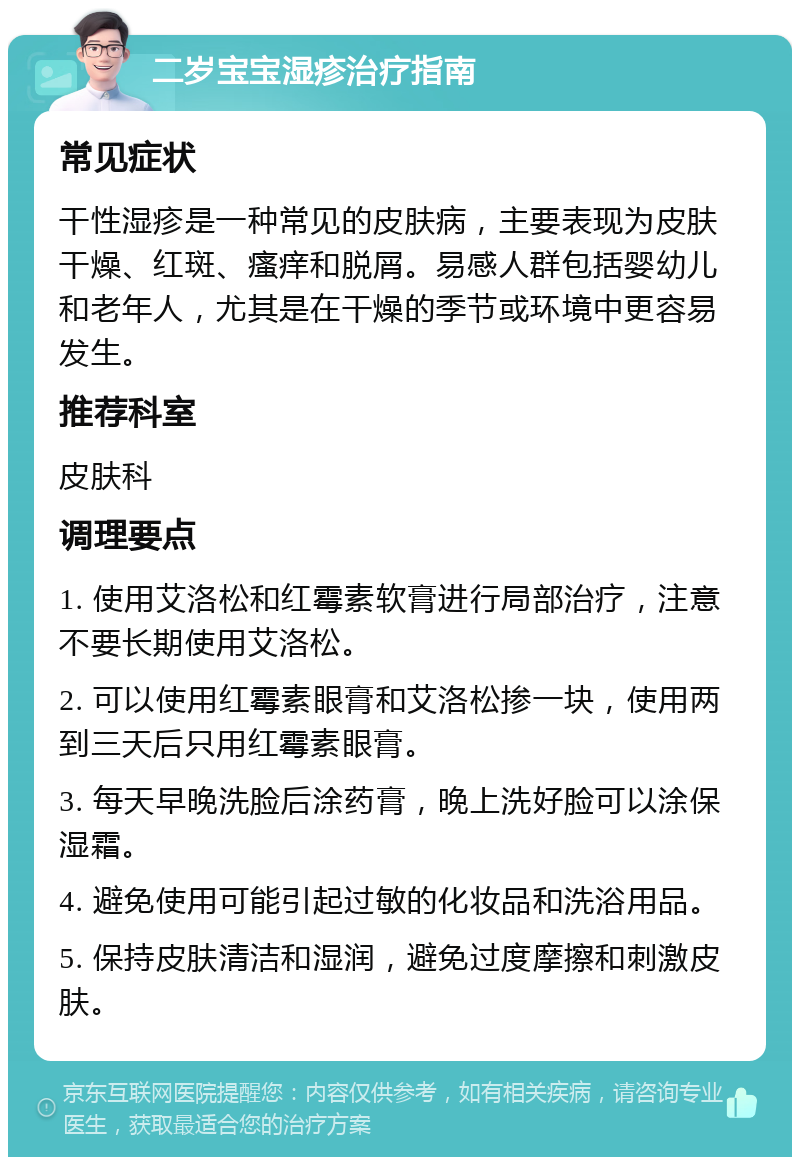 二岁宝宝湿疹治疗指南 常见症状 干性湿疹是一种常见的皮肤病，主要表现为皮肤干燥、红斑、瘙痒和脱屑。易感人群包括婴幼儿和老年人，尤其是在干燥的季节或环境中更容易发生。 推荐科室 皮肤科 调理要点 1. 使用艾洛松和红霉素软膏进行局部治疗，注意不要长期使用艾洛松。 2. 可以使用红霉素眼膏和艾洛松掺一块，使用两到三天后只用红霉素眼膏。 3. 每天早晚洗脸后涂药膏，晚上洗好脸可以涂保湿霜。 4. 避免使用可能引起过敏的化妆品和洗浴用品。 5. 保持皮肤清洁和湿润，避免过度摩擦和刺激皮肤。