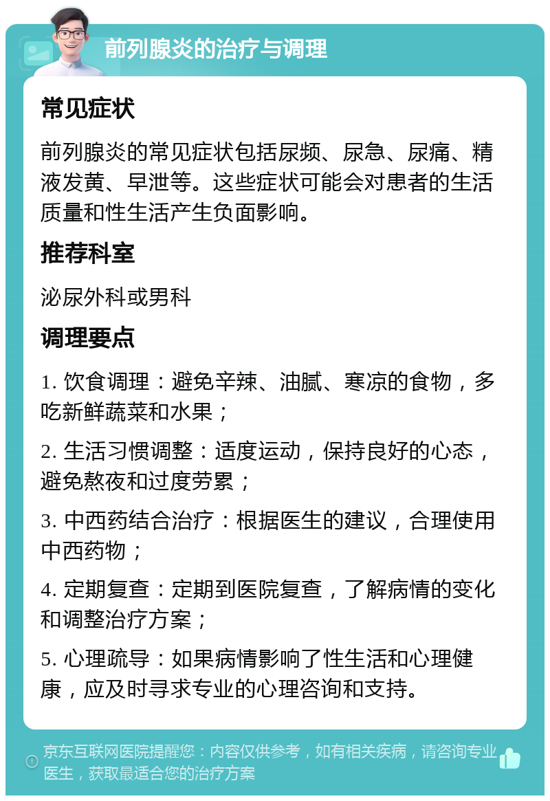 前列腺炎的治疗与调理 常见症状 前列腺炎的常见症状包括尿频、尿急、尿痛、精液发黄、早泄等。这些症状可能会对患者的生活质量和性生活产生负面影响。 推荐科室 泌尿外科或男科 调理要点 1. 饮食调理：避免辛辣、油腻、寒凉的食物，多吃新鲜蔬菜和水果； 2. 生活习惯调整：适度运动，保持良好的心态，避免熬夜和过度劳累； 3. 中西药结合治疗：根据医生的建议，合理使用中西药物； 4. 定期复查：定期到医院复查，了解病情的变化和调整治疗方案； 5. 心理疏导：如果病情影响了性生活和心理健康，应及时寻求专业的心理咨询和支持。