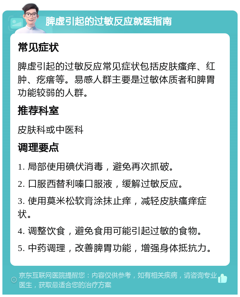 脾虚引起的过敏反应就医指南 常见症状 脾虚引起的过敏反应常见症状包括皮肤瘙痒、红肿、疙瘩等。易感人群主要是过敏体质者和脾胃功能较弱的人群。 推荐科室 皮肤科或中医科 调理要点 1. 局部使用碘伏消毒，避免再次抓破。 2. 口服西替利嗪口服液，缓解过敏反应。 3. 使用莫米松软膏涂抹止痒，减轻皮肤瘙痒症状。 4. 调整饮食，避免食用可能引起过敏的食物。 5. 中药调理，改善脾胃功能，增强身体抵抗力。