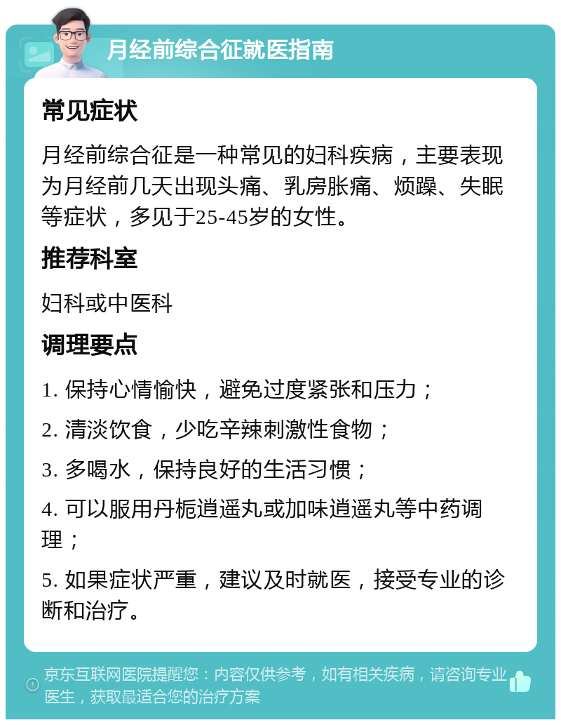 月经前综合征就医指南 常见症状 月经前综合征是一种常见的妇科疾病，主要表现为月经前几天出现头痛、乳房胀痛、烦躁、失眠等症状，多见于25-45岁的女性。 推荐科室 妇科或中医科 调理要点 1. 保持心情愉快，避免过度紧张和压力； 2. 清淡饮食，少吃辛辣刺激性食物； 3. 多喝水，保持良好的生活习惯； 4. 可以服用丹栀逍遥丸或加味逍遥丸等中药调理； 5. 如果症状严重，建议及时就医，接受专业的诊断和治疗。