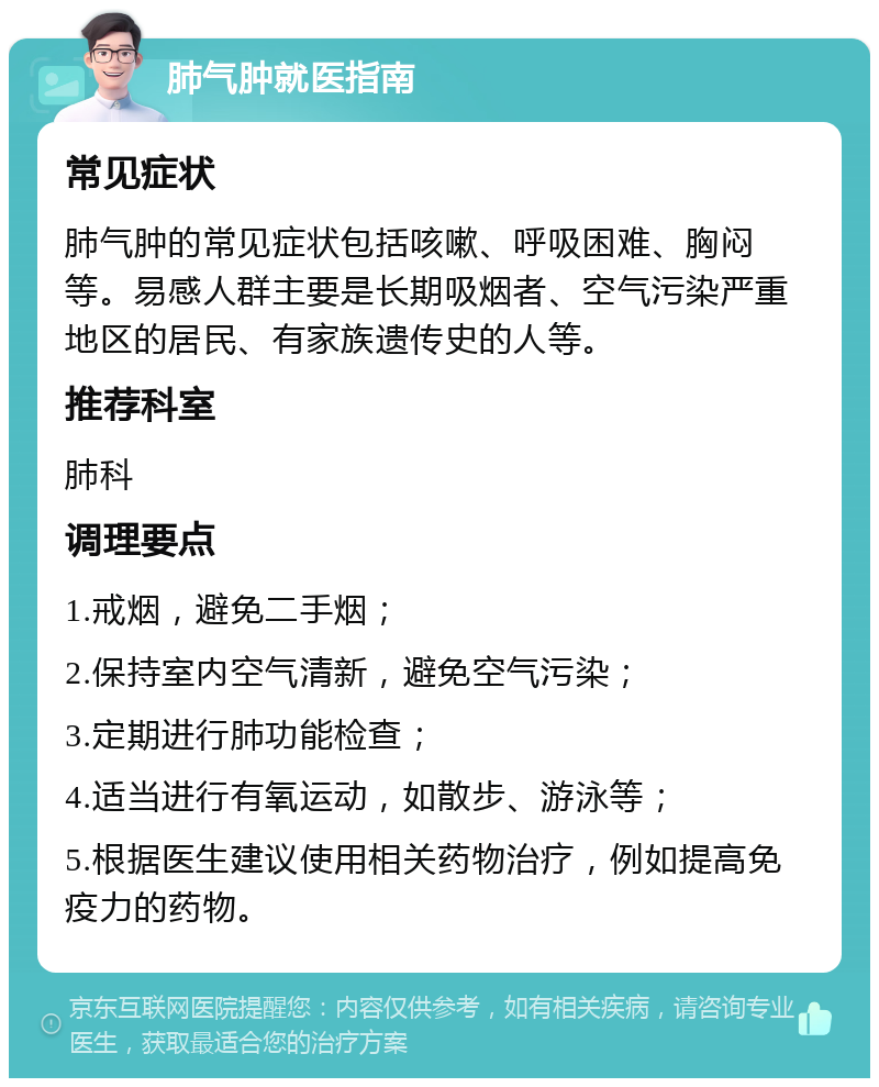 肺气肿就医指南 常见症状 肺气肿的常见症状包括咳嗽、呼吸困难、胸闷等。易感人群主要是长期吸烟者、空气污染严重地区的居民、有家族遗传史的人等。 推荐科室 肺科 调理要点 1.戒烟，避免二手烟； 2.保持室内空气清新，避免空气污染； 3.定期进行肺功能检查； 4.适当进行有氧运动，如散步、游泳等； 5.根据医生建议使用相关药物治疗，例如提高免疫力的药物。