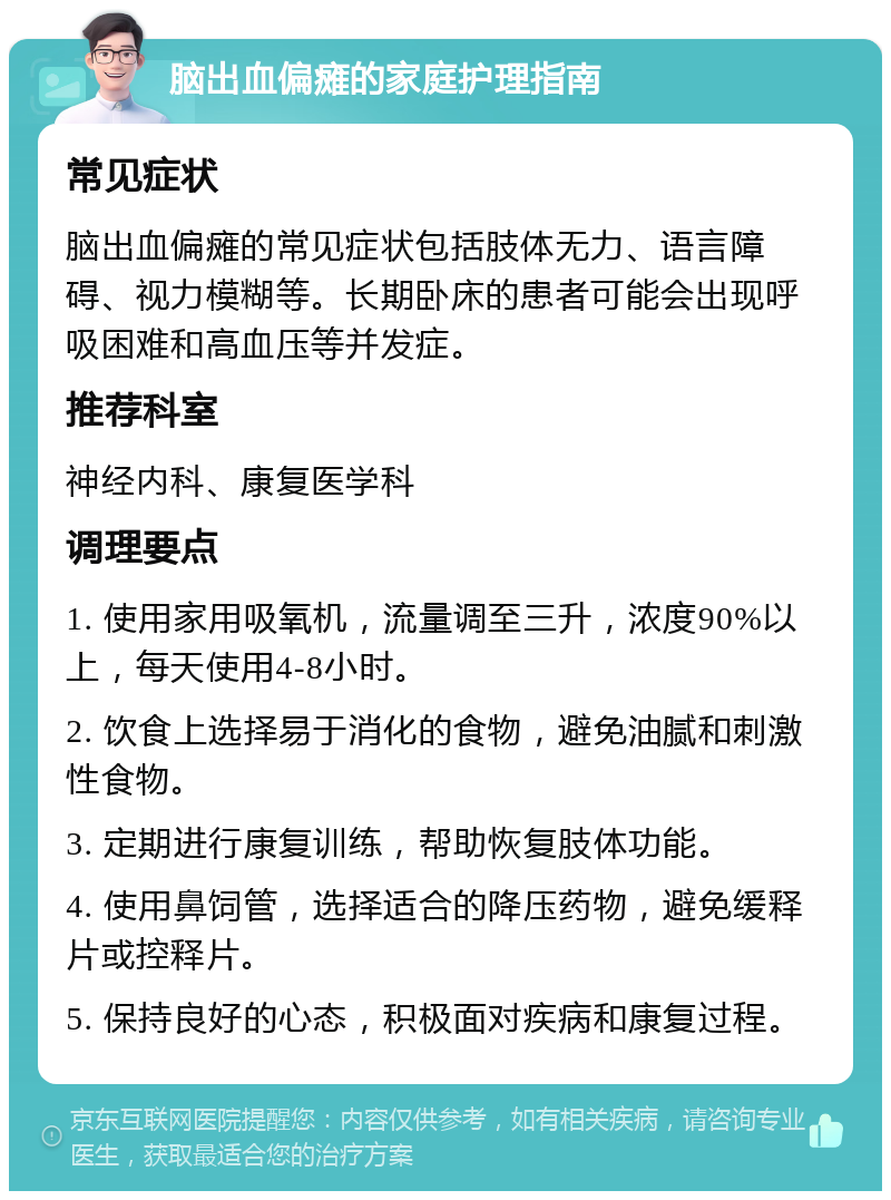 脑出血偏瘫的家庭护理指南 常见症状 脑出血偏瘫的常见症状包括肢体无力、语言障碍、视力模糊等。长期卧床的患者可能会出现呼吸困难和高血压等并发症。 推荐科室 神经内科、康复医学科 调理要点 1. 使用家用吸氧机，流量调至三升，浓度90%以上，每天使用4-8小时。 2. 饮食上选择易于消化的食物，避免油腻和刺激性食物。 3. 定期进行康复训练，帮助恢复肢体功能。 4. 使用鼻饲管，选择适合的降压药物，避免缓释片或控释片。 5. 保持良好的心态，积极面对疾病和康复过程。