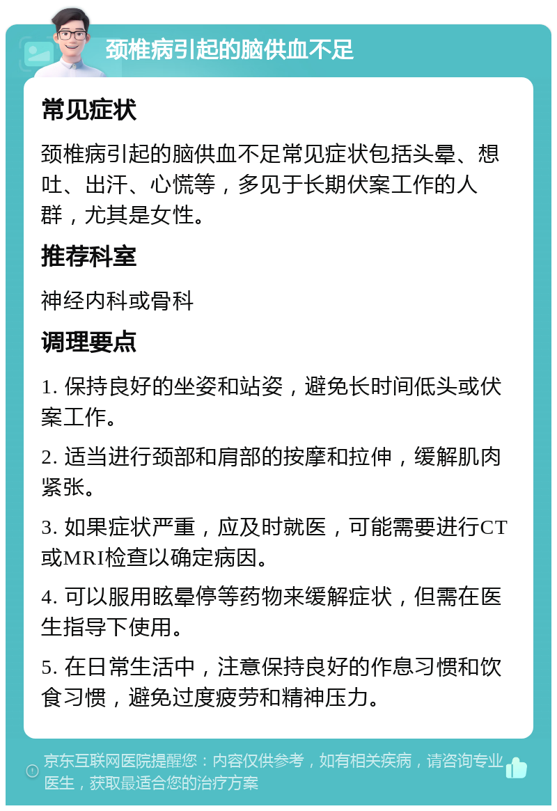 颈椎病引起的脑供血不足 常见症状 颈椎病引起的脑供血不足常见症状包括头晕、想吐、出汗、心慌等，多见于长期伏案工作的人群，尤其是女性。 推荐科室 神经内科或骨科 调理要点 1. 保持良好的坐姿和站姿，避免长时间低头或伏案工作。 2. 适当进行颈部和肩部的按摩和拉伸，缓解肌肉紧张。 3. 如果症状严重，应及时就医，可能需要进行CT或MRI检查以确定病因。 4. 可以服用眩晕停等药物来缓解症状，但需在医生指导下使用。 5. 在日常生活中，注意保持良好的作息习惯和饮食习惯，避免过度疲劳和精神压力。