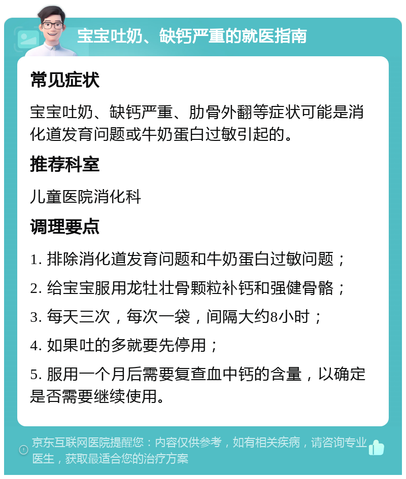 宝宝吐奶、缺钙严重的就医指南 常见症状 宝宝吐奶、缺钙严重、肋骨外翻等症状可能是消化道发育问题或牛奶蛋白过敏引起的。 推荐科室 儿童医院消化科 调理要点 1. 排除消化道发育问题和牛奶蛋白过敏问题； 2. 给宝宝服用龙牡壮骨颗粒补钙和强健骨骼； 3. 每天三次，每次一袋，间隔大约8小时； 4. 如果吐的多就要先停用； 5. 服用一个月后需要复查血中钙的含量，以确定是否需要继续使用。