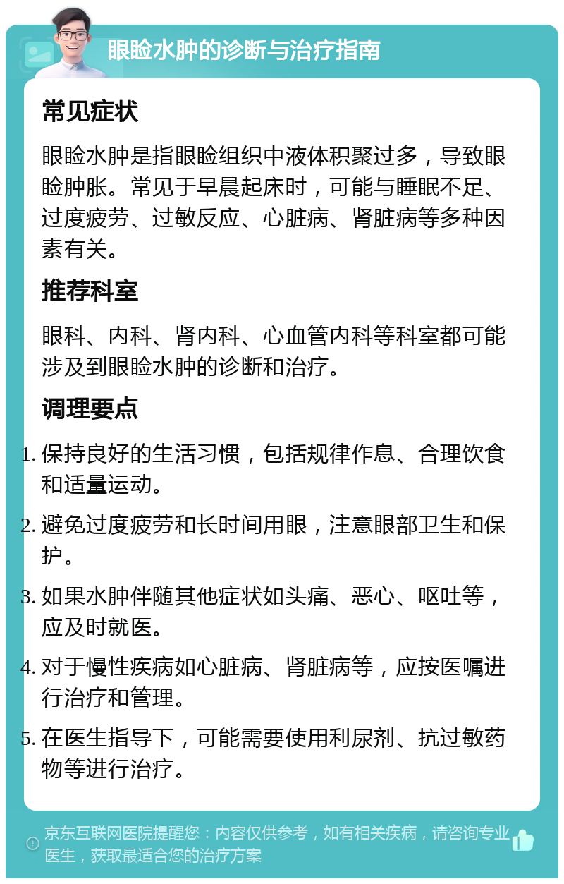 眼睑水肿的诊断与治疗指南 常见症状 眼睑水肿是指眼睑组织中液体积聚过多，导致眼睑肿胀。常见于早晨起床时，可能与睡眠不足、过度疲劳、过敏反应、心脏病、肾脏病等多种因素有关。 推荐科室 眼科、内科、肾内科、心血管内科等科室都可能涉及到眼睑水肿的诊断和治疗。 调理要点 保持良好的生活习惯，包括规律作息、合理饮食和适量运动。 避免过度疲劳和长时间用眼，注意眼部卫生和保护。 如果水肿伴随其他症状如头痛、恶心、呕吐等，应及时就医。 对于慢性疾病如心脏病、肾脏病等，应按医嘱进行治疗和管理。 在医生指导下，可能需要使用利尿剂、抗过敏药物等进行治疗。