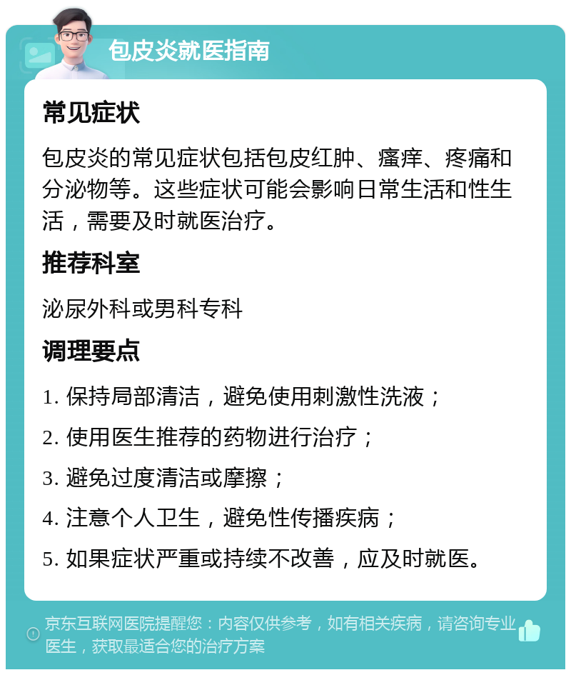 包皮炎就医指南 常见症状 包皮炎的常见症状包括包皮红肿、瘙痒、疼痛和分泌物等。这些症状可能会影响日常生活和性生活，需要及时就医治疗。 推荐科室 泌尿外科或男科专科 调理要点 1. 保持局部清洁，避免使用刺激性洗液； 2. 使用医生推荐的药物进行治疗； 3. 避免过度清洁或摩擦； 4. 注意个人卫生，避免性传播疾病； 5. 如果症状严重或持续不改善，应及时就医。