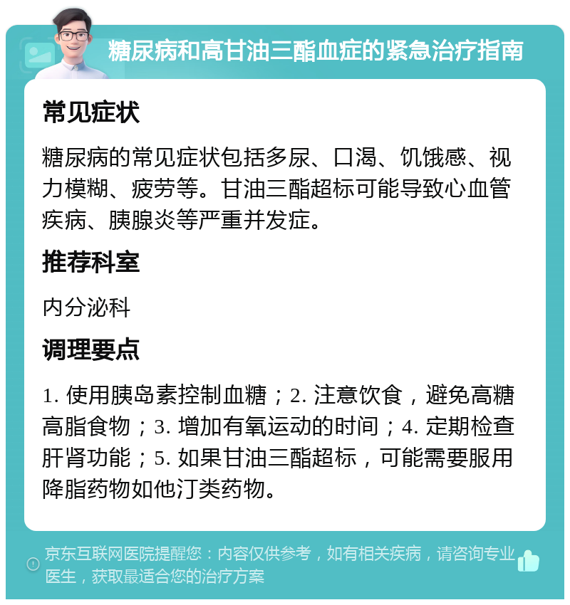 糖尿病和高甘油三酯血症的紧急治疗指南 常见症状 糖尿病的常见症状包括多尿、口渴、饥饿感、视力模糊、疲劳等。甘油三酯超标可能导致心血管疾病、胰腺炎等严重并发症。 推荐科室 内分泌科 调理要点 1. 使用胰岛素控制血糖；2. 注意饮食，避免高糖高脂食物；3. 增加有氧运动的时间；4. 定期检查肝肾功能；5. 如果甘油三酯超标，可能需要服用降脂药物如他汀类药物。