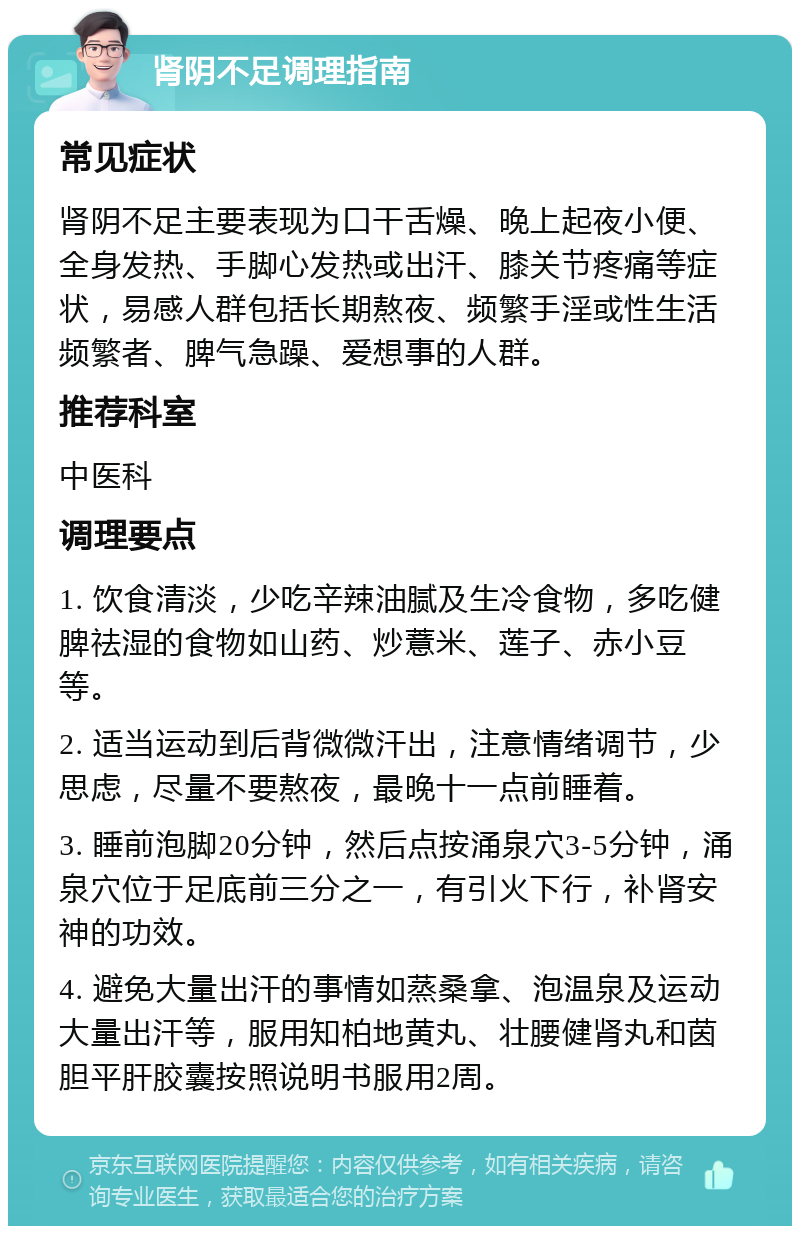 肾阴不足调理指南 常见症状 肾阴不足主要表现为口干舌燥、晚上起夜小便、全身发热、手脚心发热或出汗、膝关节疼痛等症状，易感人群包括长期熬夜、频繁手淫或性生活频繁者、脾气急躁、爱想事的人群。 推荐科室 中医科 调理要点 1. 饮食清淡，少吃辛辣油腻及生冷食物，多吃健脾祛湿的食物如山药、炒薏米、莲子、赤小豆等。 2. 适当运动到后背微微汗出，注意情绪调节，少思虑，尽量不要熬夜，最晚十一点前睡着。 3. 睡前泡脚20分钟，然后点按涌泉穴3-5分钟，涌泉穴位于足底前三分之一，有引火下行，补肾安神的功效。 4. 避免大量出汗的事情如蒸桑拿、泡温泉及运动大量出汗等，服用知柏地黄丸、壮腰健肾丸和茵胆平肝胶囊按照说明书服用2周。