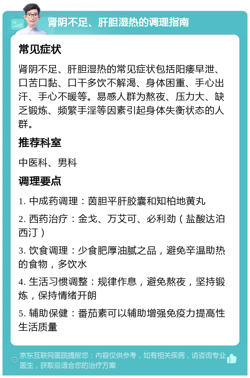 肾阴不足、肝胆湿热的调理指南 常见症状 肾阴不足、肝胆湿热的常见症状包括阳痿早泄、口苦口黏、口干多饮不解渴、身体困重、手心出汗、手心不暖等。易感人群为熬夜、压力大、缺乏锻炼、频繁手淫等因素引起身体失衡状态的人群。 推荐科室 中医科、男科 调理要点 1. 中成药调理：茵胆平肝胶囊和知柏地黄丸 2. 西药治疗：金戈、万艾可、必利劲（盐酸达泊西汀） 3. 饮食调理：少食肥厚油腻之品，避免辛温助热的食物，多饮水 4. 生活习惯调整：规律作息，避免熬夜，坚持锻炼，保持情绪开朗 5. 辅助保健：番茄素可以辅助增强免疫力提高性生活质量