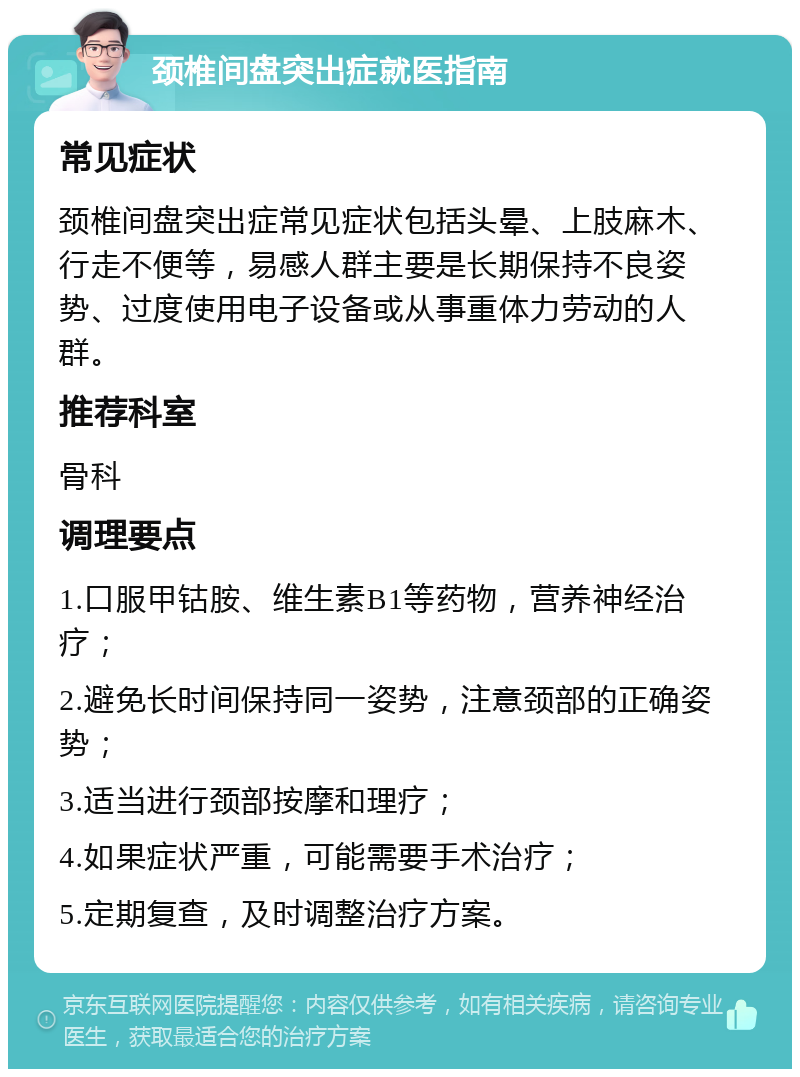 颈椎间盘突出症就医指南 常见症状 颈椎间盘突出症常见症状包括头晕、上肢麻木、行走不便等，易感人群主要是长期保持不良姿势、过度使用电子设备或从事重体力劳动的人群。 推荐科室 骨科 调理要点 1.口服甲钴胺、维生素B1等药物，营养神经治疗； 2.避免长时间保持同一姿势，注意颈部的正确姿势； 3.适当进行颈部按摩和理疗； 4.如果症状严重，可能需要手术治疗； 5.定期复查，及时调整治疗方案。