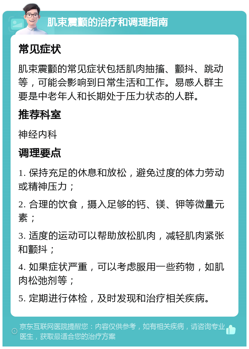 肌束震颤的治疗和调理指南 常见症状 肌束震颤的常见症状包括肌肉抽搐、颤抖、跳动等，可能会影响到日常生活和工作。易感人群主要是中老年人和长期处于压力状态的人群。 推荐科室 神经内科 调理要点 1. 保持充足的休息和放松，避免过度的体力劳动或精神压力； 2. 合理的饮食，摄入足够的钙、镁、钾等微量元素； 3. 适度的运动可以帮助放松肌肉，减轻肌肉紧张和颤抖； 4. 如果症状严重，可以考虑服用一些药物，如肌肉松弛剂等； 5. 定期进行体检，及时发现和治疗相关疾病。